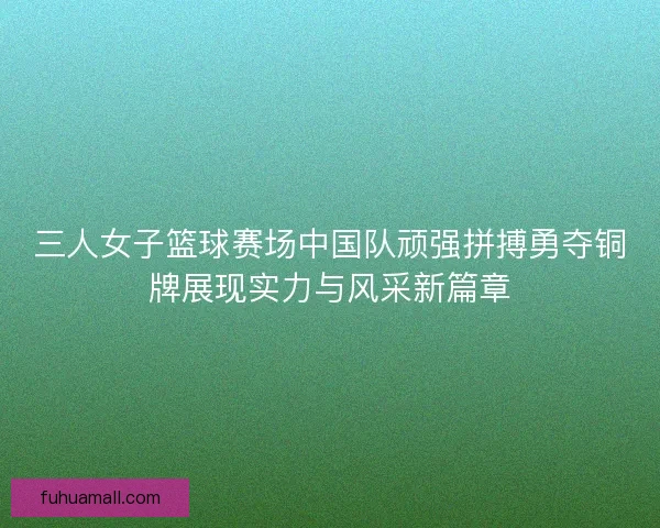 三人女子篮球赛场中国队顽强拼搏勇夺铜牌展现实力与风采新篇章