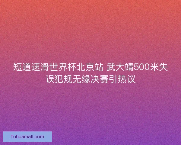 短道速滑世界杯北京站 武大靖500米失误犯规无缘决赛引热议 短道速滑世界杯北京站 武大靖500米失误犯规无缘决赛引热议