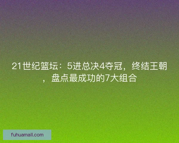 21世纪篮坛:5进总决4夺冠,终结王朝,盘点最成功的7大组合 21世纪篮坛:5进总决4夺冠,终结王朝,盘点最成功的7大组合