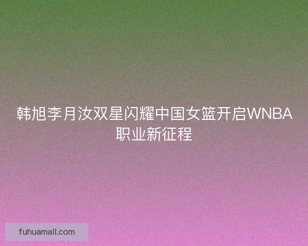 韩旭李月汝双星闪耀中国女篮开启WNBA职业新征程 韩旭李月汝双星闪耀中国女篮开启WNBA职业新征程
