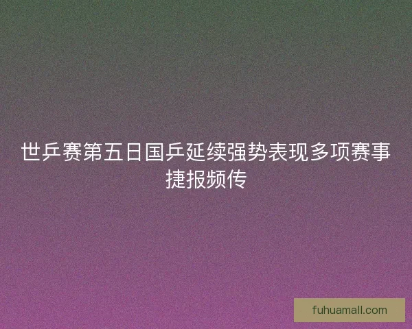 世乒赛第五日国乒延续强势表现多项赛事捷报频传 世乒赛第五日国乒延续强势表现多项赛事捷报频传