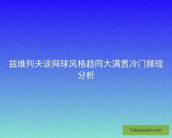 兹维列夫谈网球风格趋同大满贯冷门频现分析 兹维列夫谈网球风格趋同大满贯冷门频现分析