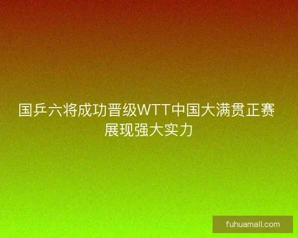 国乒六将成功晋级WTT中国大满贯正赛 展现强大实力