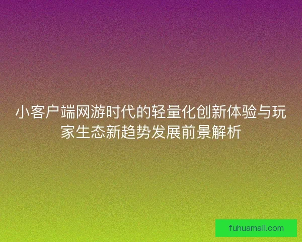 小客户端网游时代的轻量化创新体验与玩家生态新趋势发展前景解析