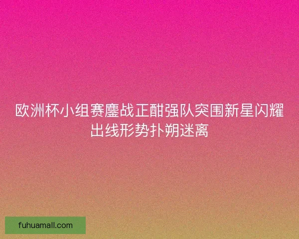 欧洲杯小组赛鏖战正酣强队突围新星闪耀出线形势扑朔迷离