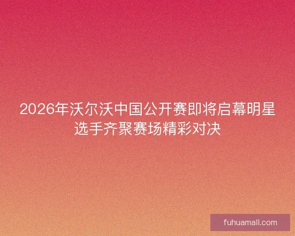 2026年沃尔沃中国公开赛即将启幕明星选手齐聚赛场精彩对决 2026年沃尔沃中国公开赛即将启幕明星选手齐聚赛场精彩对决