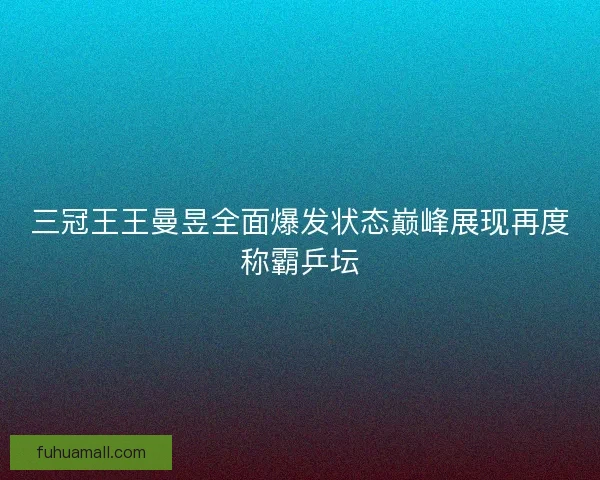三冠王王曼昱全面爆发状态巅峰展现再度称霸乒坛