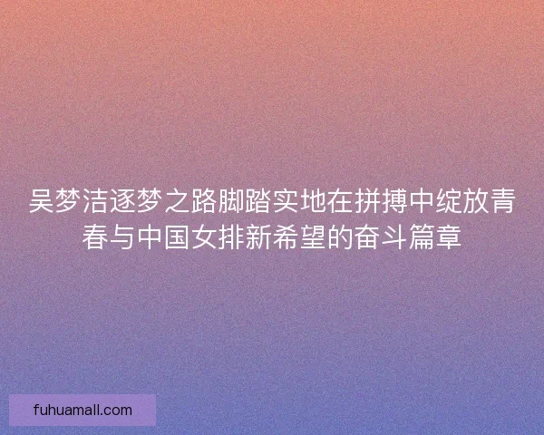 吴梦洁逐梦之路脚踏实地在拼搏中绽放青春与中国女排新希望的奋斗篇章