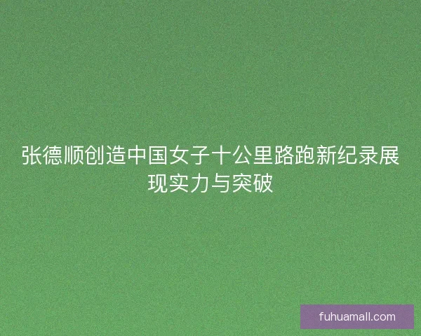 张德顺创造中国女子十公里路跑新纪录展现实力与突破