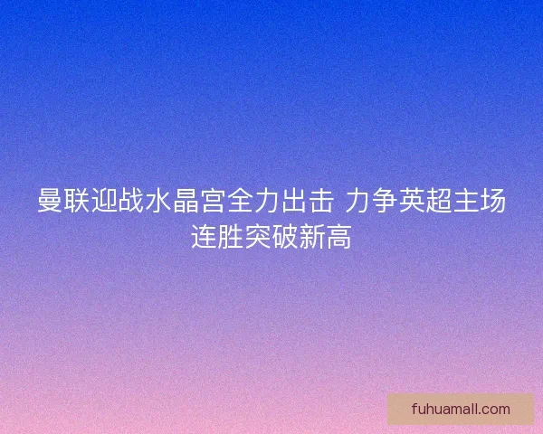 曼联迎战水晶宫全力出击 力争英超主场连胜突破新高