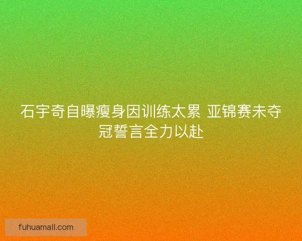 石宇奇自曝瘦身因训练太累 亚锦赛未夺冠誓言全力以赴