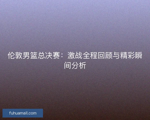 伦敦男篮总决赛：激战全程回顾与精彩瞬间分析