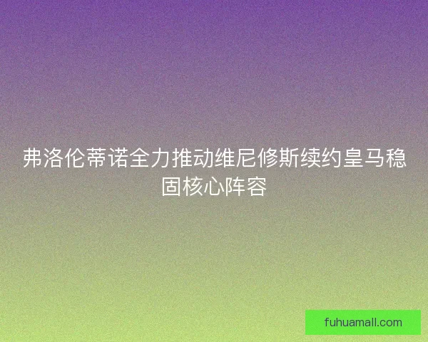 弗洛伦蒂诺全力推动维尼修斯续约皇马稳固核心阵容