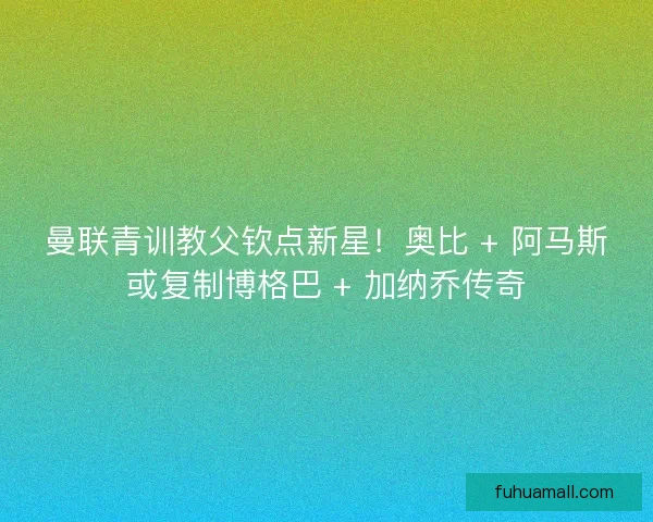 曼联青训教父钦点新星！奥比 + 阿马斯或复制博格巴 + 加纳乔传奇