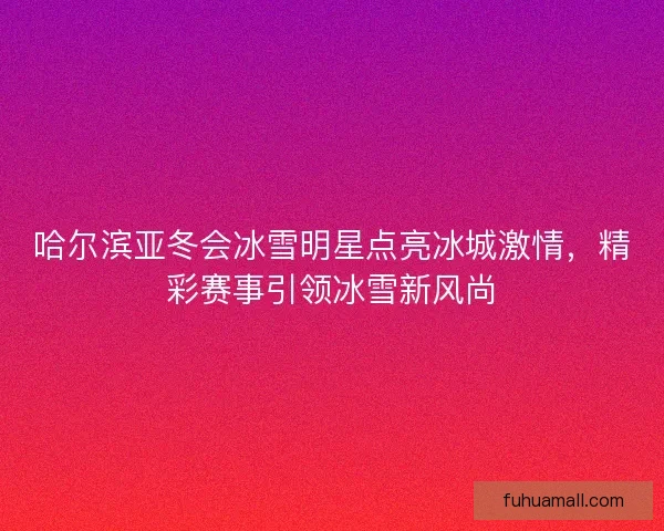 哈尔滨亚冬会冰雪明星点亮冰城激情，精彩赛事引领冰雪新风尚