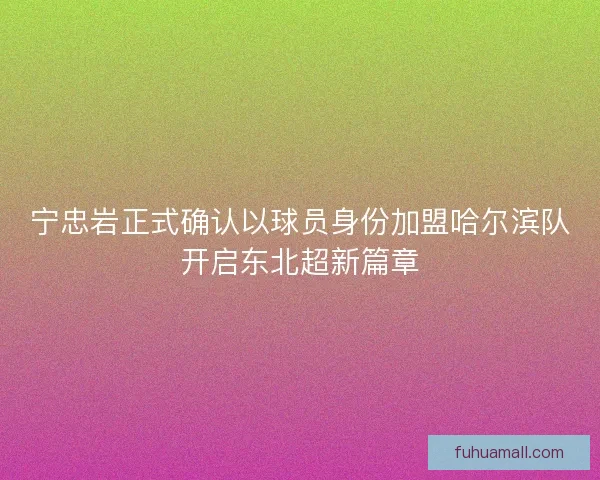宁忠岩正式确认以球员身份加盟哈尔滨队开启东北超新篇章