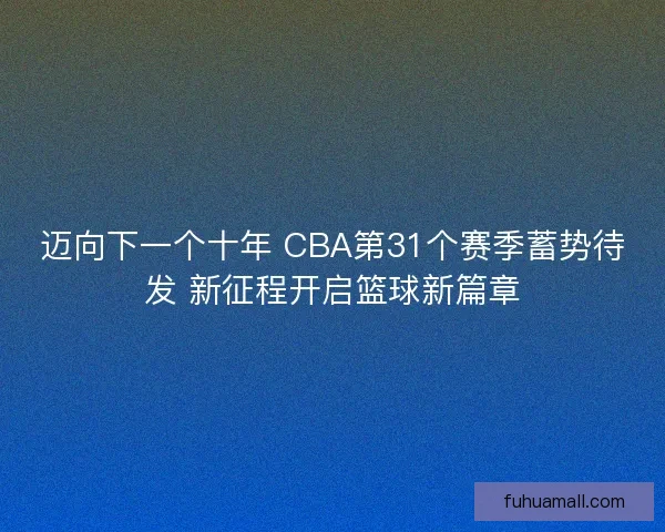 迈向下一个十年 CBA第31个赛季蓄势待发 新征程开启篮球新篇章