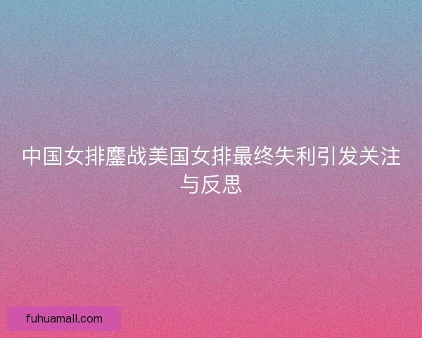 中国女排鏖战美国女排最终失利引发关注与反思
