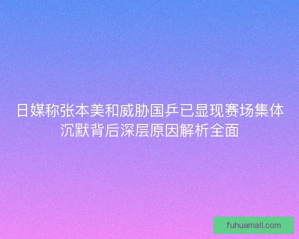 日媒称张本美和威胁国乒已显现赛场集体沉默背后深层原因解析全面