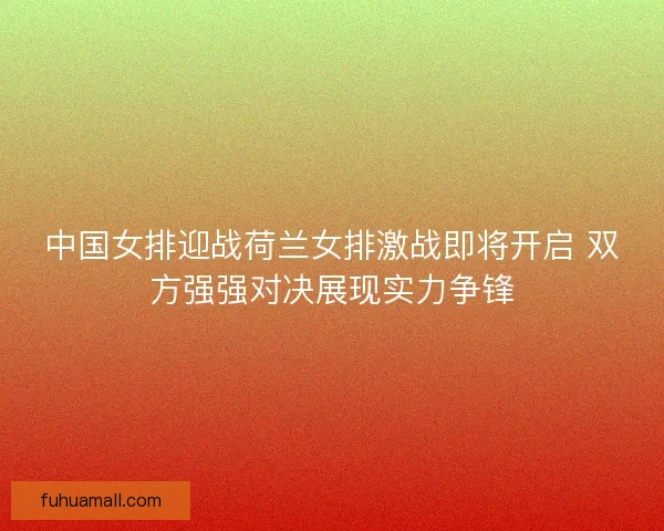 中国女排迎战荷兰女排激战即将开启 双方强强对决展现实力争锋