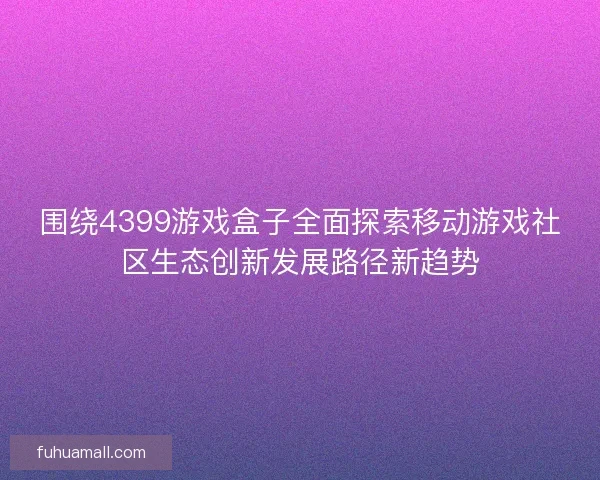 围绕4399游戏盒子全面探索移动游戏社区生态创新发展路径新趋势