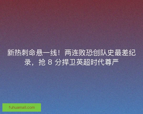 新热刺命悬一线！两连败恐创队史最差纪录，抢 8 分捍卫英超时代尊严