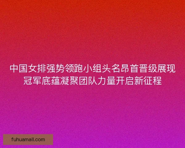 中国女排强势领跑小组头名昂首晋级展现冠军底蕴凝聚团队力量开启新征程