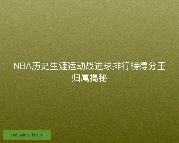 NBA历史生涯运动战进球排行榜得分王归属揭秘