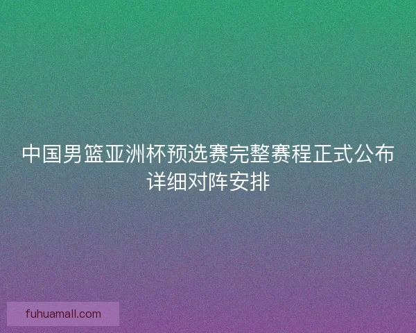 中国男篮亚洲杯预选赛完整赛程正式公布详细对阵安排 中国男篮亚洲杯预选赛完整赛程正式公布详细对阵安排