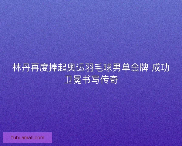 林丹再度捧起奥运羽毛球男单金牌 成功卫冕书写传奇