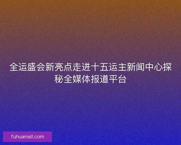 全运盛会新亮点走进十五运主新闻中心探秘全媒体报道平台